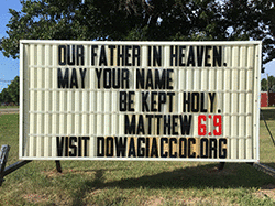 Our sign on the street says, OUR FATHER IN HEAVEN, MAY YOUR NAME BE KEPT HOLY, from Matthew 6:9 in the New Living Translation.