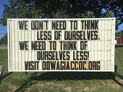 Our sign on the street says, WE DON'T NEED TO THINK LESS OF OURSELVES, WE NEED TO THINK OF OURSELVES LESS!